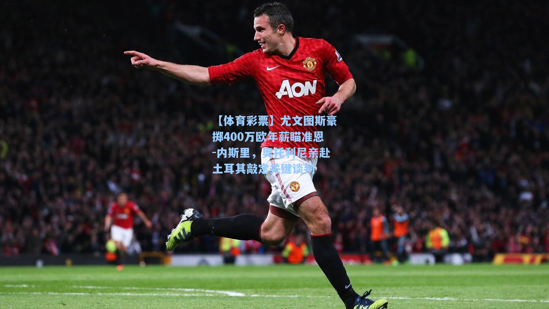 尤文图斯豪掷400万欧年薪瞄准恩-内斯里，奥托利尼亲赴土耳其敲定关键谈判