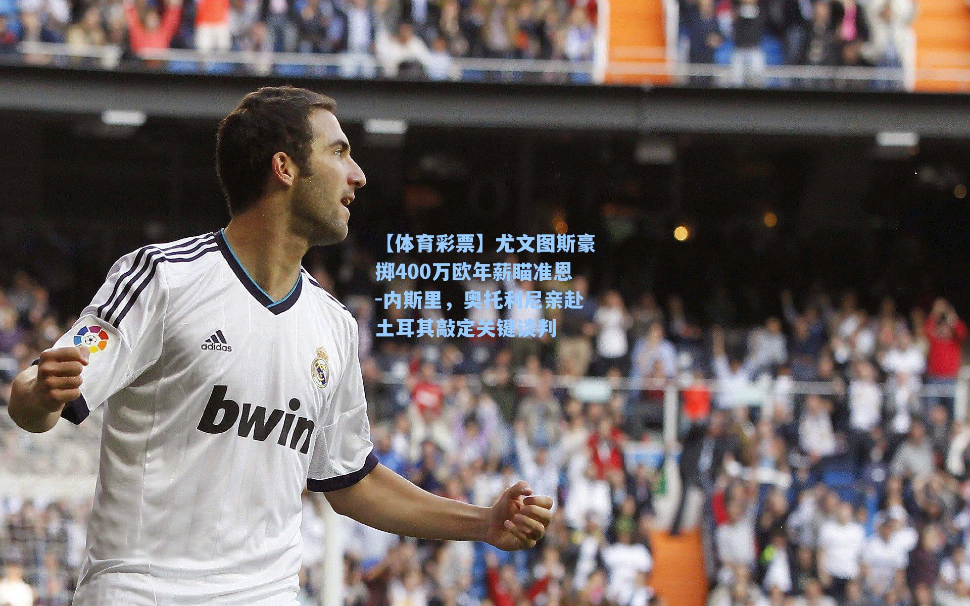 尤文图斯豪掷400万欧年薪瞄准恩-内斯里，奥托利尼亲赴土耳其敲定关键谈判