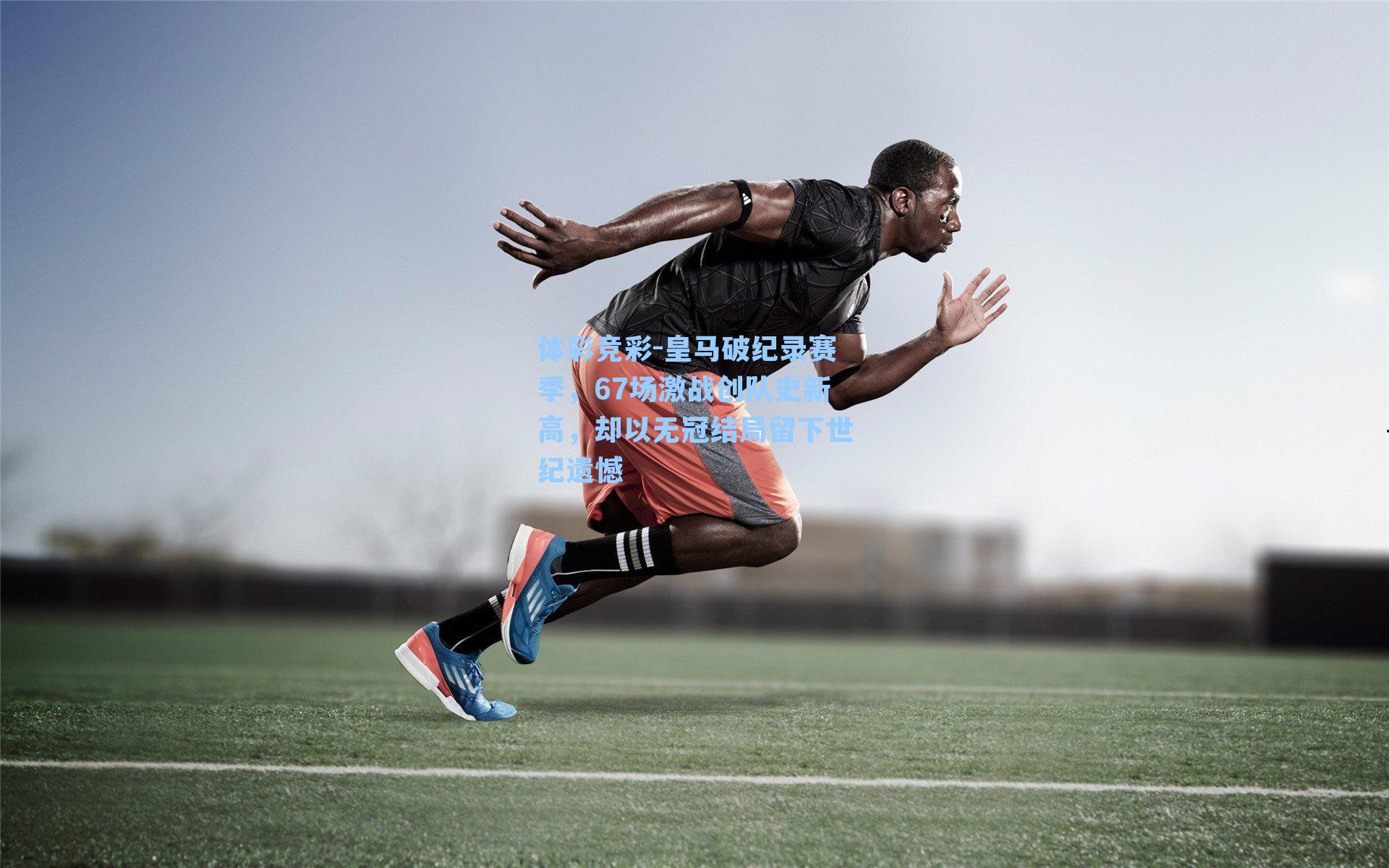 皇马破纪录赛季，67场激战创队史新高，却以无冠结局留下世纪遗憾