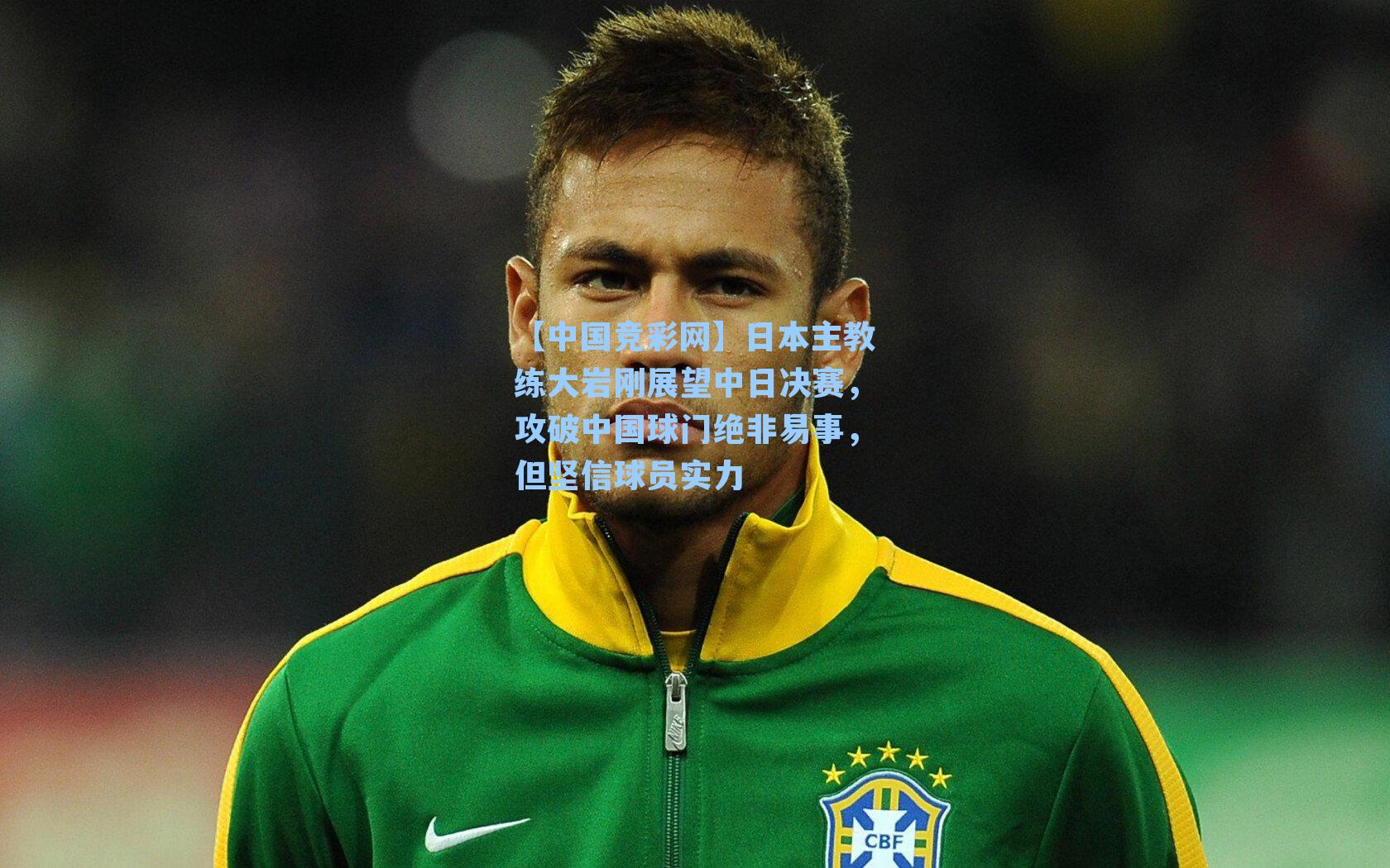 日本主教练大岩刚展望中日决赛，攻破中国球门绝非易事，但坚信球员实力