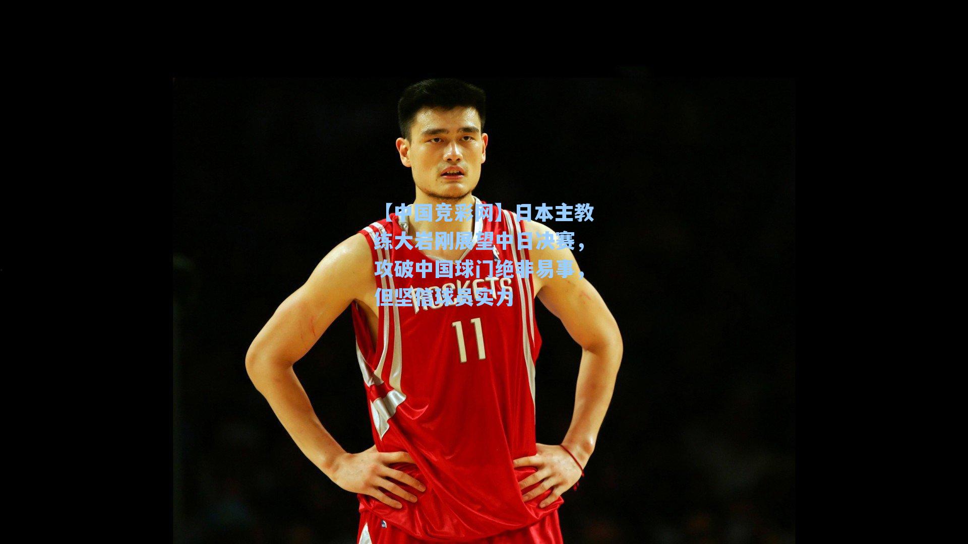 日本主教练大岩刚展望中日决赛，攻破中国球门绝非易事，但坚信球员实力