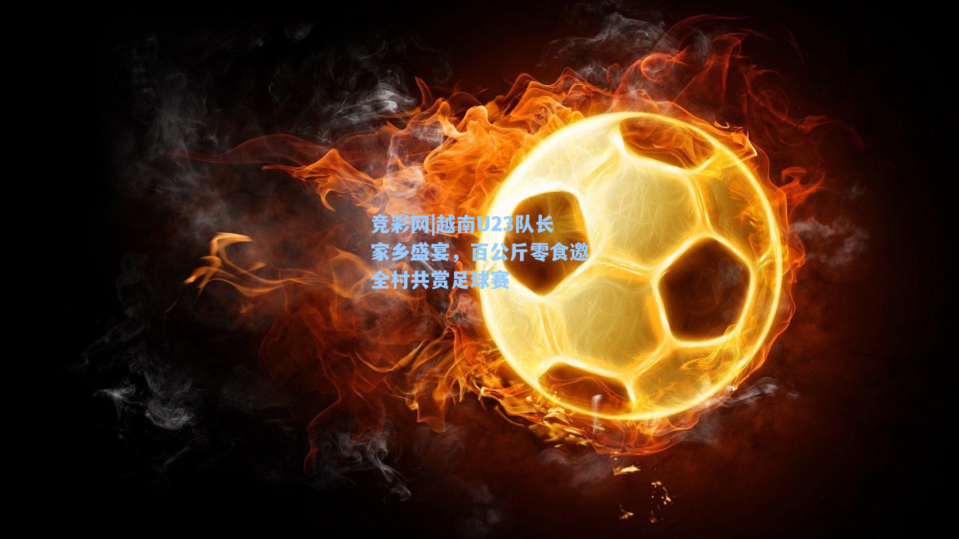 竞彩网|越南U23队长家乡盛宴，百公斤零食邀全村共赏足球赛